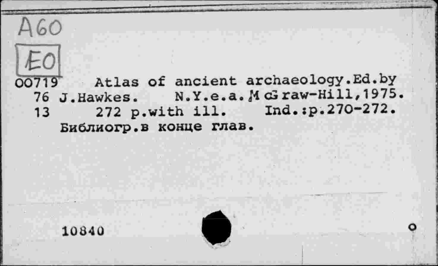 ﻿f\GO
00719 Atlas of ancient archaeology.Ed.by 76 J.Hawkes. N.Y.e.a. И <£>raw-Hill, 1975. 13	272 p.with ill. Ind.jp.270-272.
Библиогр.в конце глав.
1Ü84Ü
O